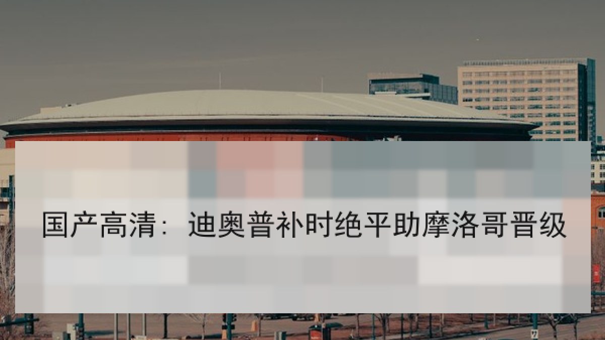 国产高清: 迪奥普补时绝平助摩洛哥晋级