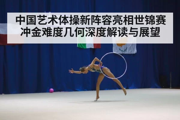 中国艺术体操新阵容亮相世锦赛冲金难度几何深度解读与展望