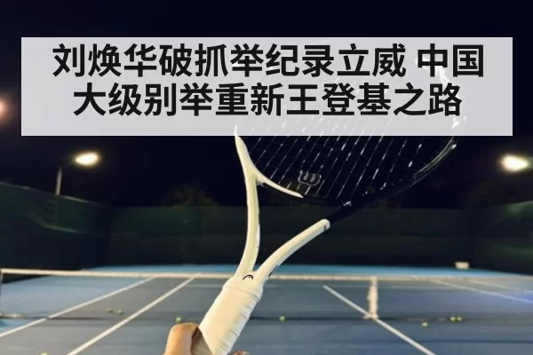刘焕华破抓举纪录立威 中国大级别举重新王登基之路